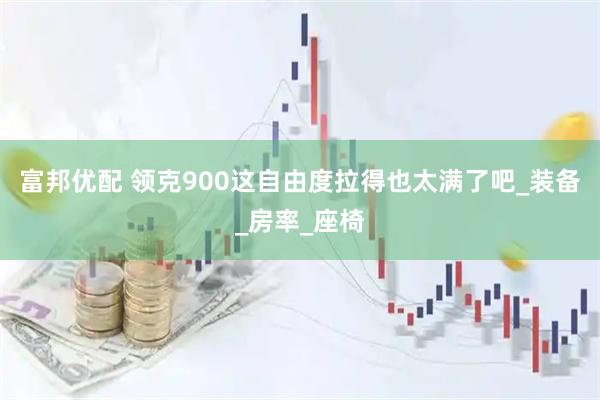 富邦优配 领克900这自由度拉得也太满了吧_装备_房率_座椅