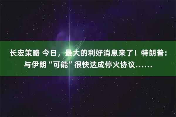 长宏策略 今日，最大的利好消息来了！特朗普：与伊朗“可能”很快达成停火协议……