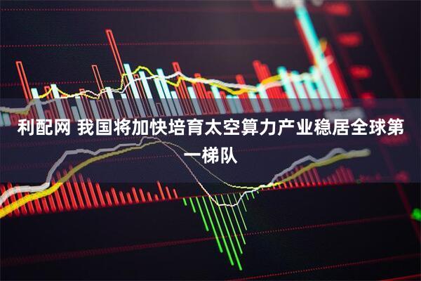 利配网 我国将加快培育太空算力产业稳居全球第一梯队