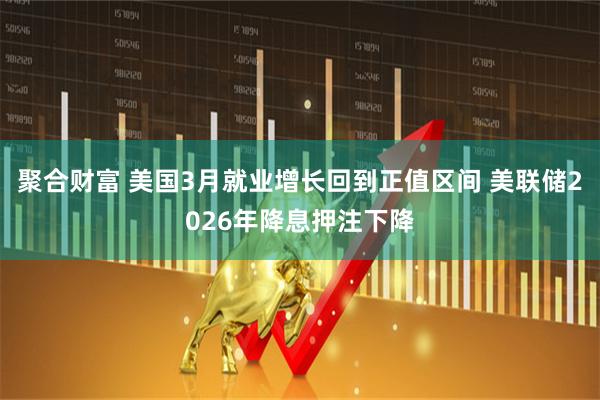 聚合财富 美国3月就业增长回到正值区间 美联储2026年降息押注下降