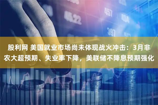 股利网 美国就业市场尚未体现战火冲击：3月非农大超预期、失业率下降，美联储不降息预期强化