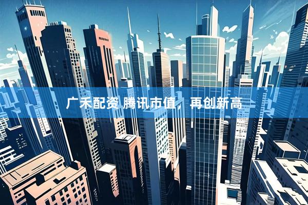 广禾配资 腾讯市值，再创新高