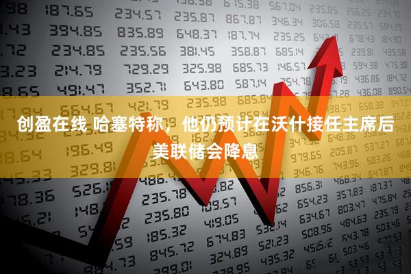 创盈在线 哈塞特称，他仍预计在沃什接任主席后美联储会降息