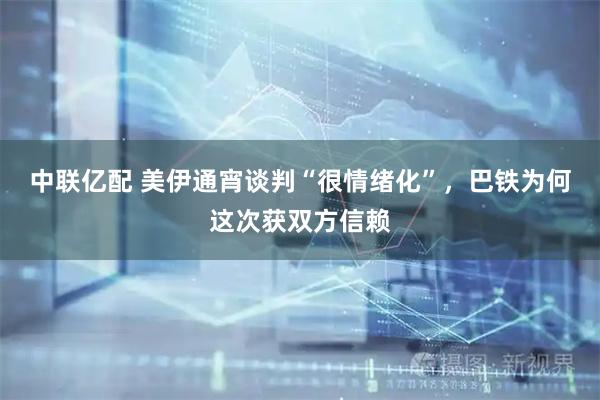 中联亿配 美伊通宵谈判“很情绪化”，巴铁为何这次获双方信赖