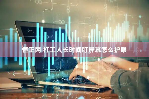 恒正网 打工人长时间盯屏幕怎么护眼