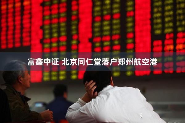 富鑫中证 北京同仁堂落户郑州航空港